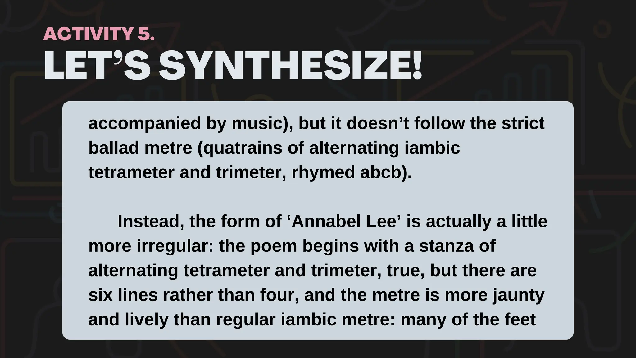 LET’S SYNTHESIZE!
ACTIVITY 5.
accompanied by music), but it doesn’t follow the strict
ballad metre (quatrains of alternating iambic
tetrameter and trimeter, rhymed abcb).
Instead, the form of ‘Annabel Lee’ is actually a little
more irregular: the poem begins with a stanza of
alternating tetrameter and trimeter, true, but there are
six lines rather than four, and the metre is more jaunty
and lively than regular iambic metre: many of the feet
 