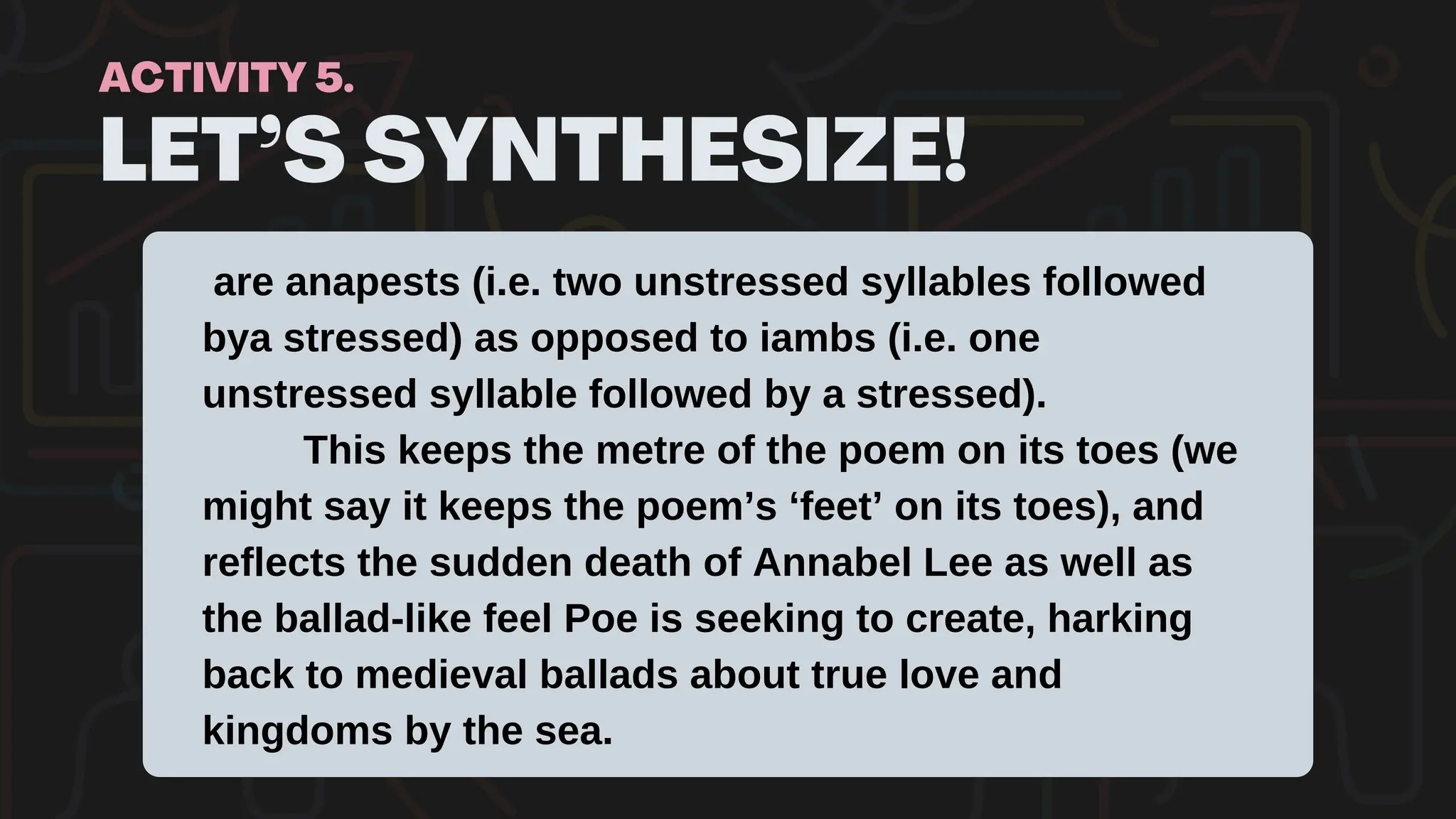 LET’S SYNTHESIZE!
ACTIVITY 5.
are anapests (i.e. two unstressed syllables followed
bya stressed) as opposed to iambs (i.e. one
unstressed syllable followed by a stressed).
This keeps the metre of the poem on its toes (we
might say it keeps the poem’s ‘feet’ on its toes), and
reflects the sudden death of Annabel Lee as well as
the ballad-like feel Poe is seeking to create, harking
back to medieval ballads about true love and
kingdoms by the sea.
 
