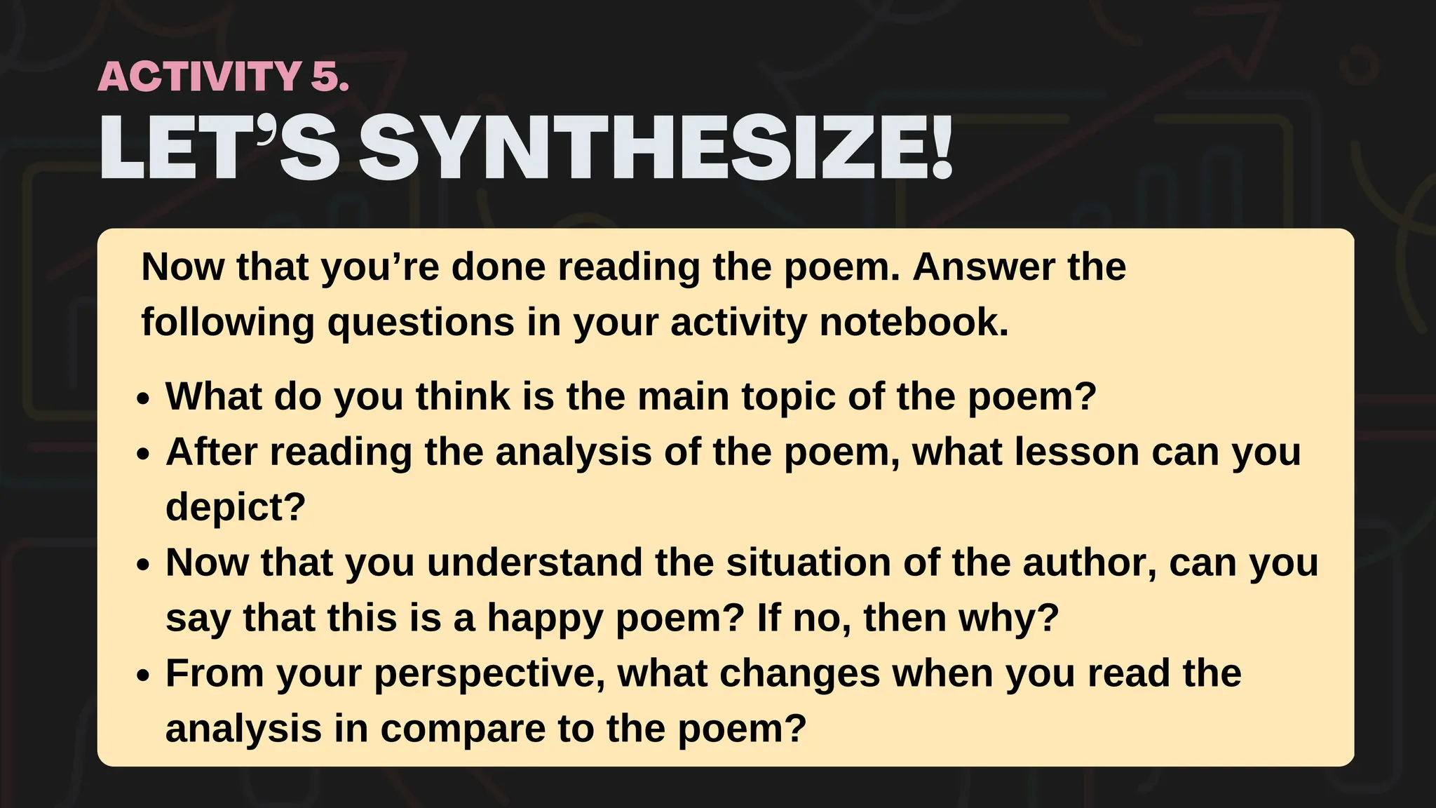 LET’S SYNTHESIZE!
ACTIVITY 5.
What do you think is the main topic of the poem?
After reading the analysis of the poem, what lesson can you
depict?
Now that you understand the situation of the author, can you
say that this is a happy poem? If no, then why?
From your perspective, what changes when you read the
analysis in compare to the poem?
Now that you’re done reading the poem. Answer the
following questions in your activity notebook.
 