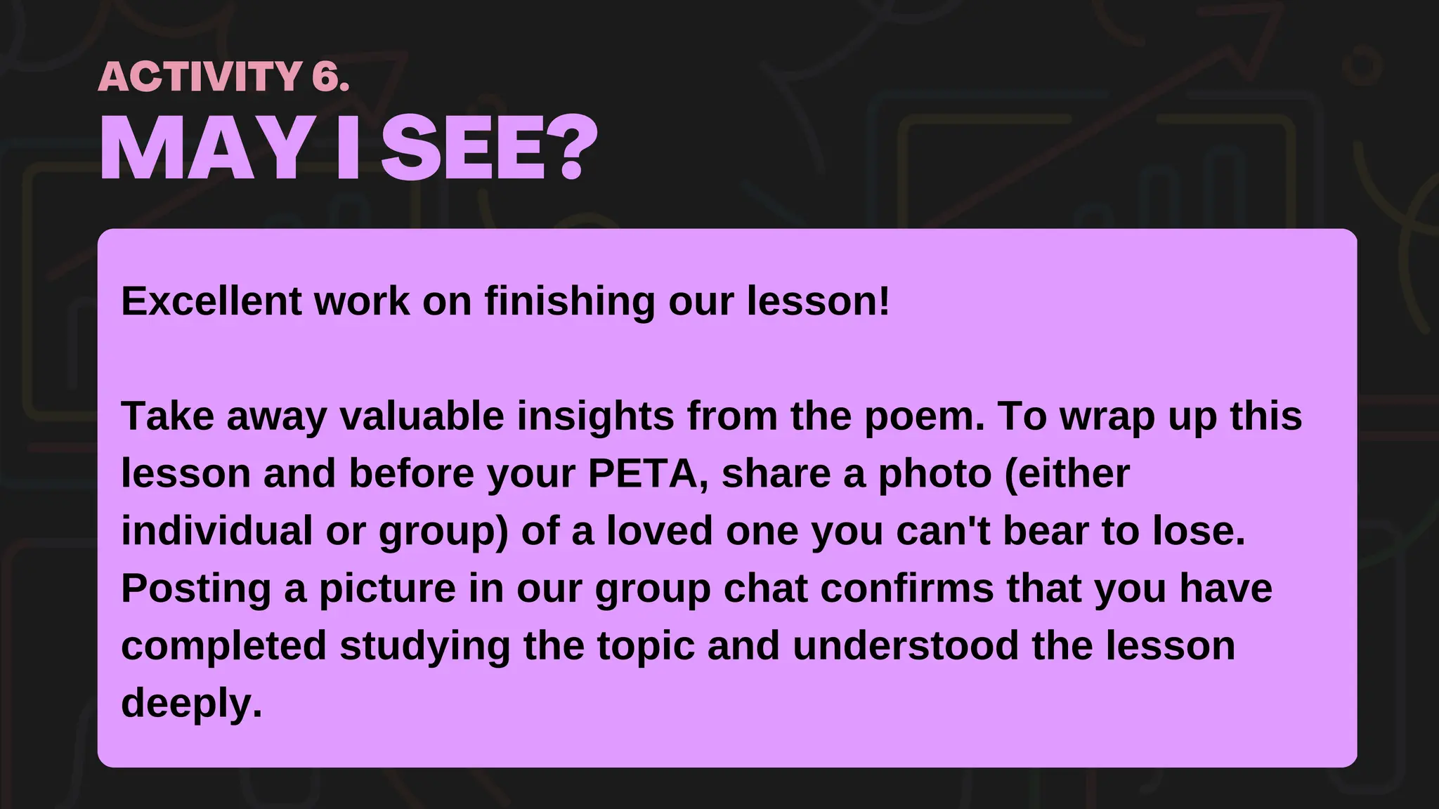 MAY I SEE?
ACTIVITY 6.
Excellent work on finishing our lesson!
Take away valuable insights from the poem. To wrap up this
lesson and before your PETA, share a photo (either
individual or group) of a loved one you can't bear to lose.
Posting a picture in our group chat confirms that you have
completed studying the topic and understood the lesson
deeply.
 