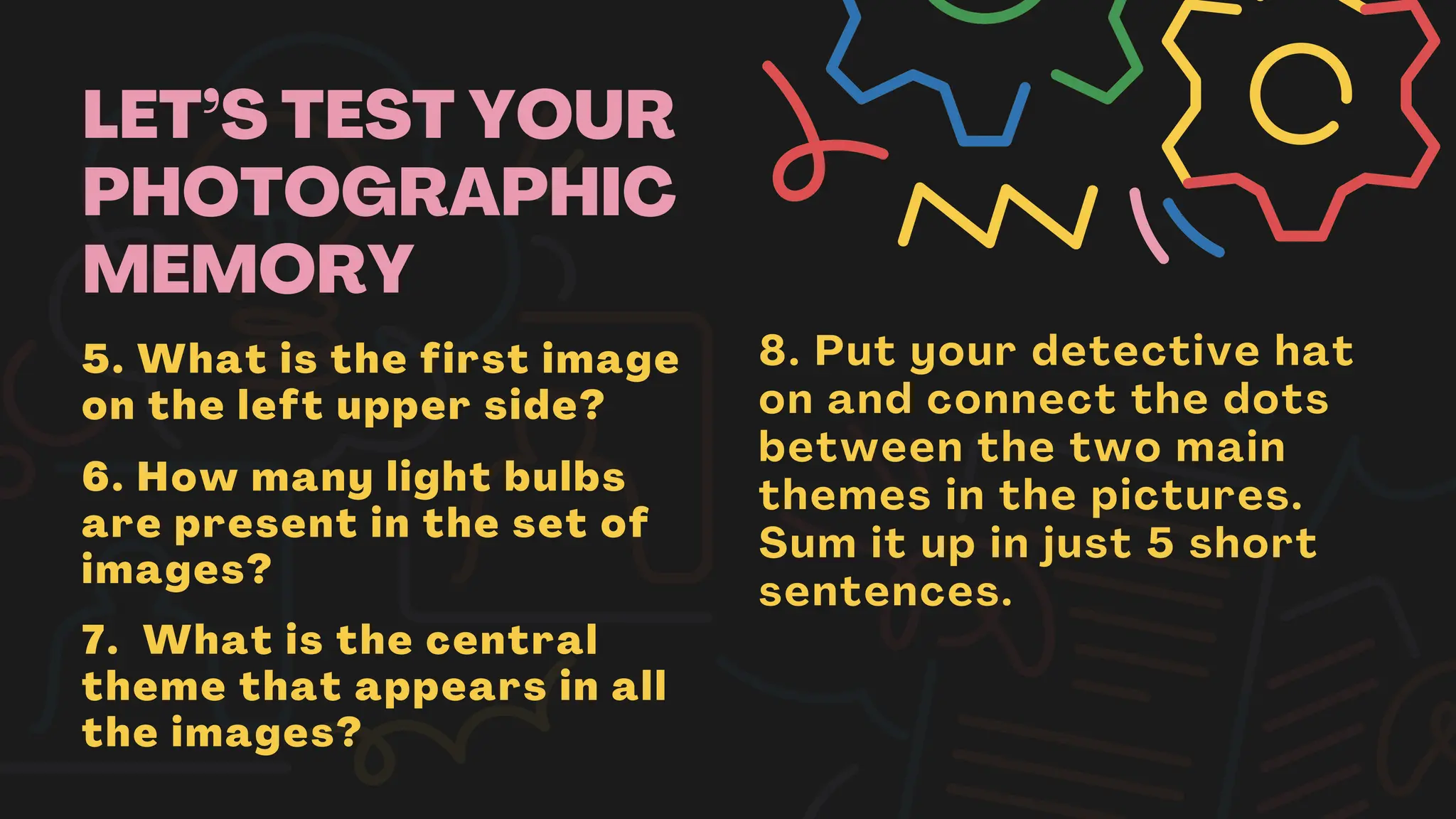LET’S TEST YOUR
PHOTOGRAPHIC
MEMORY
5. What is the first image
on the left upper side?
6. How many light bulbs
are present in the set of
images?
7. What is the central
theme that appears in all
the images?
8. Put your detective hat
on and connect the dots
between the two main
themes in the pictures.
Sum it up in just 5 short
sentences.
 