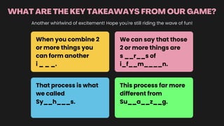 WHAT ARE THE KEY TAKEAWAYS FROM OUR GAME?
Another whirlwind of excitement! Hope you're still riding the wave of fun!
When you combine 2
or more things you
can form another
i _ _ _.
We can say that those
2 or more things are
s __r__s of
i_f__m____n.
That process is what
we called
Sy__h___s.
This process far more
different from
Su__a__z__g.
 