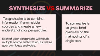 SYNTHESIZE VS SUMMARIZE
To summarize is
to give a brief
overview of the
main points of a
single text
To synthesize is to combine
information from multiple
sources and create a new
understanding or perspective.
Each of your paragraphs will include
multiple source and citation, as well as
your own ideas and voice.
 