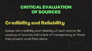 CRITICAL EVALUATION
OF SOURCES
Credibility and Reliability
Assess the credibility and reliability of each source. Be
cautious of sources with a lack of transparency or those
that present unverified claims.
 