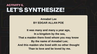 LET’S SYNTHESIZE!
ACTIVITY 5.
Annabel Lee
BY EDGAR ALLAN POE
It was many and many a year ago,
In a kingdom by the sea,
That a maiden there lived whom you may know
By the name of Annabel Lee;
And this maiden she lived with no other thought
Than to love and be loved by me.
 