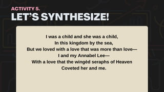 LET’S SYNTHESIZE!
ACTIVITY 5.
I was a child and she was a child,
In this kingdom by the sea,
But we loved with a love that was more than love—
I and my Annabel Lee—
With a love that the wingèd seraphs of Heaven
Coveted her and me.
 