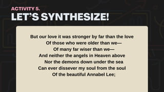 LET’S SYNTHESIZE!
ACTIVITY 5.
But our love it was stronger by far than the love
Of those who were older than we—
Of many far wiser than we—
And neither the angels in Heaven above
Nor the demons down under the sea
Can ever dissever my soul from the soul
Of the beautiful Annabel Lee;
 