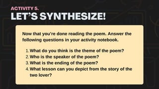 LET’S SYNTHESIZE!
ACTIVITY 5.
Now that you’re done reading the poem. Answer the
following questions in your activity notebook.
What do you think is the theme of the poem?
1.
Who is the speaker of the poem?
2.
What is the ending of the poem?
3.
What lesson can you depict from the story of the
two lover?
4.
 