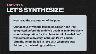 LET’S SYNTHESIZE!
ACTIVITY 5.
Now read the analyzation of the poem.
‘Annabel Lee’ was the last poem Edgar Allan Poe
completed before his untimely death in 1849. Precisely
who the inspiration for the character of ‘Annabel Lee’
was remains a mystery, although Poe’s cousin,
Virginia, whom he fell in love with when she was
thirteen, is the leading candidate.
 