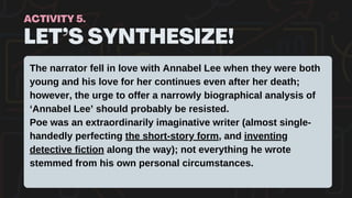 LET’S SYNTHESIZE!
ACTIVITY 5.
The narrator fell in love with Annabel Lee when they were both
young and his love for her continues even after her death;
however, the urge to offer a narrowly biographical analysis of
‘Annabel Lee’ should probably be resisted.
Poe was an extraordinarily imaginative writer (almost single-
handedly perfecting the short-story form, and inventing
detective fiction along the way); not everything he wrote
stemmed from his own personal circumstances.
 