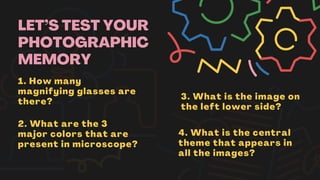 LET’S TEST YOUR
PHOTOGRAPHIC
MEMORY
1. How many
magnifying glasses are
there?
2. What are the 3
major colors that are
present in microscope?
3. What is the image on
the left lower side?
4. What is the central
theme that appears in
all the images?
 