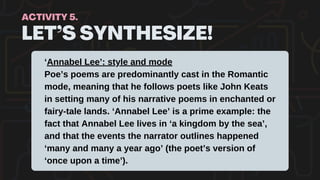 LET’S SYNTHESIZE!
ACTIVITY 5.
‘Annabel Lee’: style and mode
Poe’s poems are predominantly cast in the Romantic
mode, meaning that he follows poets like John Keats
in setting many of his narrative poems in enchanted or
fairy-tale lands. ‘Annabel Lee’ is a prime example: the
fact that Annabel Lee lives in ‘a kingdom by the sea’,
and that the events the narrator outlines happened
‘many and many a year ago’ (the poet’s version of
‘once upon a time’).
 