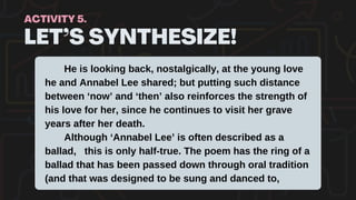 LET’S SYNTHESIZE!
ACTIVITY 5.
He is looking back, nostalgically, at the young love
he and Annabel Lee shared; but putting such distance
between ‘now’ and ‘then’ also reinforces the strength of
his love for her, since he continues to visit her grave
years after her death.
Although ‘Annabel Lee’ is often described as a
ballad, this is only half-true. The poem has the ring of a
ballad that has been passed down through oral tradition
(and that was designed to be sung and danced to,
 
