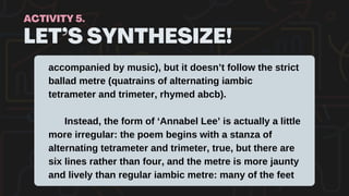 LET’S SYNTHESIZE!
ACTIVITY 5.
accompanied by music), but it doesn’t follow the strict
ballad metre (quatrains of alternating iambic
tetrameter and trimeter, rhymed abcb).
Instead, the form of ‘Annabel Lee’ is actually a little
more irregular: the poem begins with a stanza of
alternating tetrameter and trimeter, true, but there are
six lines rather than four, and the metre is more jaunty
and lively than regular iambic metre: many of the feet
 