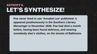 LET’S SYNTHESIZE!
ACTIVITY 5.
Poe never lived to see ‘Annabel Lee’ published: it
appeared posthumously in the Southern Literary
Messenger in November 1849. Poe had died a month
before, having been found delirious, and wearing
somebody else’s clothes, on the streets of Baltimore.
 