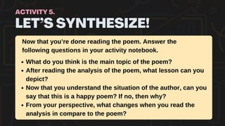 LET’S SYNTHESIZE!
ACTIVITY 5.
What do you think is the main topic of the poem?
After reading the analysis of the poem, what lesson can you
depict?
Now that you understand the situation of the author, can you
say that this is a happy poem? If no, then why?
From your perspective, what changes when you read the
analysis in compare to the poem?
Now that you’re done reading the poem. Answer the
following questions in your activity notebook.
 