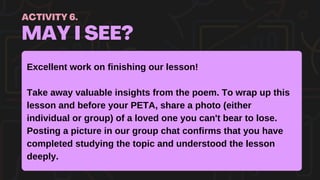 MAY I SEE?
ACTIVITY 6.
Excellent work on finishing our lesson!
Take away valuable insights from the poem. To wrap up this
lesson and before your PETA, share a photo (either
individual or group) of a loved one you can't bear to lose.
Posting a picture in our group chat confirms that you have
completed studying the topic and understood the lesson
deeply.
 