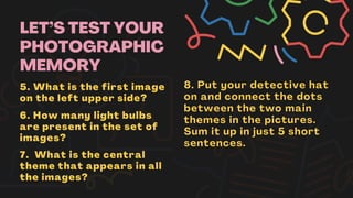 LET’S TEST YOUR
PHOTOGRAPHIC
MEMORY
5. What is the first image
on the left upper side?
6. How many light bulbs
are present in the set of
images?
7. What is the central
theme that appears in all
the images?
8. Put your detective hat
on and connect the dots
between the two main
themes in the pictures.
Sum it up in just 5 short
sentences.
 