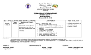 Republic of the Philippines
Department of Education
Region I
Pangasinan Division II
NAMA NATIONAL HIGH SCHOOL
Pozorrubio
WEEKLY HOME LEARNING PLAN
ENGLISH GRADE 8
Week 1 Quarter 1
October 19-23, 2020
DAY & TIME LEARNING
AREA
MOST ESSENTIAL LEARNING
COMPETENCY (MELC)
LEARNING TASK MODE OF DELIVERY
MONDAY,
9:30-11:30
English EN8V-If-6
Determine the meaning of words
and expressions that reflect the
local culture by noting context clues
EN8V-If-6
LESSON 1 – Noting Context Clues
a. Read and answer Pre-Test on pages 2-3
b. Read What’s New Activity 1 , Activity 2, on pages 5-6
c. Answer the activity under Vocabulary Development on
pages 9-11
d. Read What Is It? On page 6-8
e. Do What’s More on pages 9-13
f. Read What Can I Do on page 14
g. Answer Activity 1 and 2 on pages 14-15
h. Answer Assessment on pages 16 -17
i. Do additional Activities on pages 18-19
 Submit to the teacher at the
distribution/ pick up
area/drop off points
Instructions:
* Write your answers on the Answer Sheets the following: Assessment on pages 18-19; Additional Activities pp.18-19
* Write your answers in your Study Notebook the following activities: Pre-Test p.2-3; Activities 1,2,&3 p.5-6;What’s More pp.9-13,Activity 1&2 pp14-15
* DO NOT MAKE ANY MARKS ON THE MODULE
Prepared by: Checked and Evaluated by: Approved by:
MIRASOL B. AZORES MANUEL A.RIVERA JULIETA Q.FERNANDEZ, Ed.D.
Subject Teacher Head Teacher III Principal III
 