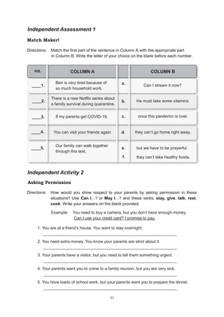 11
11
Independent Assessment 1
Match Maker!
Directions: Match the first part of the sentence in Column A with the appropriate part
in Column B. Write the letter of your choice on the blank before each number.
COLUMN A COLUMN B
____1.
Ben is very tired because of
so much household work.
____2.
There is a new Netflix series about
a family survival during quarantine.
____3. If my parents get COVID-19,
____4. You can visit your friends again
____5.
Our family can walk together
through this test,
a.
b.
c.
d.
e.
no.
Can I stream it now?
He must take some vitamins.
once this pandemic is over.
they can’t go home right away.
but we have to be prayerful.
Independent Activity 2
Asking Permission
Directions: How would you show respect to your parents by asking permission in these
situations? Use Can I…? or May I…? and these verbs: stay, give, talk, rest,
cook. Write your answers on the blank provided.
1. You are at a friend’s house. You want to stay overnight.
__________________________________________________________
2. You need extra money. You know your parents are strict about it.
__________________________________________________________
3. Your parents have a visitor, but you need to tell them something urgent.
__________________________________________________________
4. Your parents want you to come to a family reunion, but you are very sick.
__________________________________________________________
5. You have loads of school work, but your parents want you to prepare the dinner.
__________________________________________________________
f. they can’t take healthy foods.
Example: You need to buy a camera, but you don’t have enough money.
Can I use your credit card? I promise to pay.
 