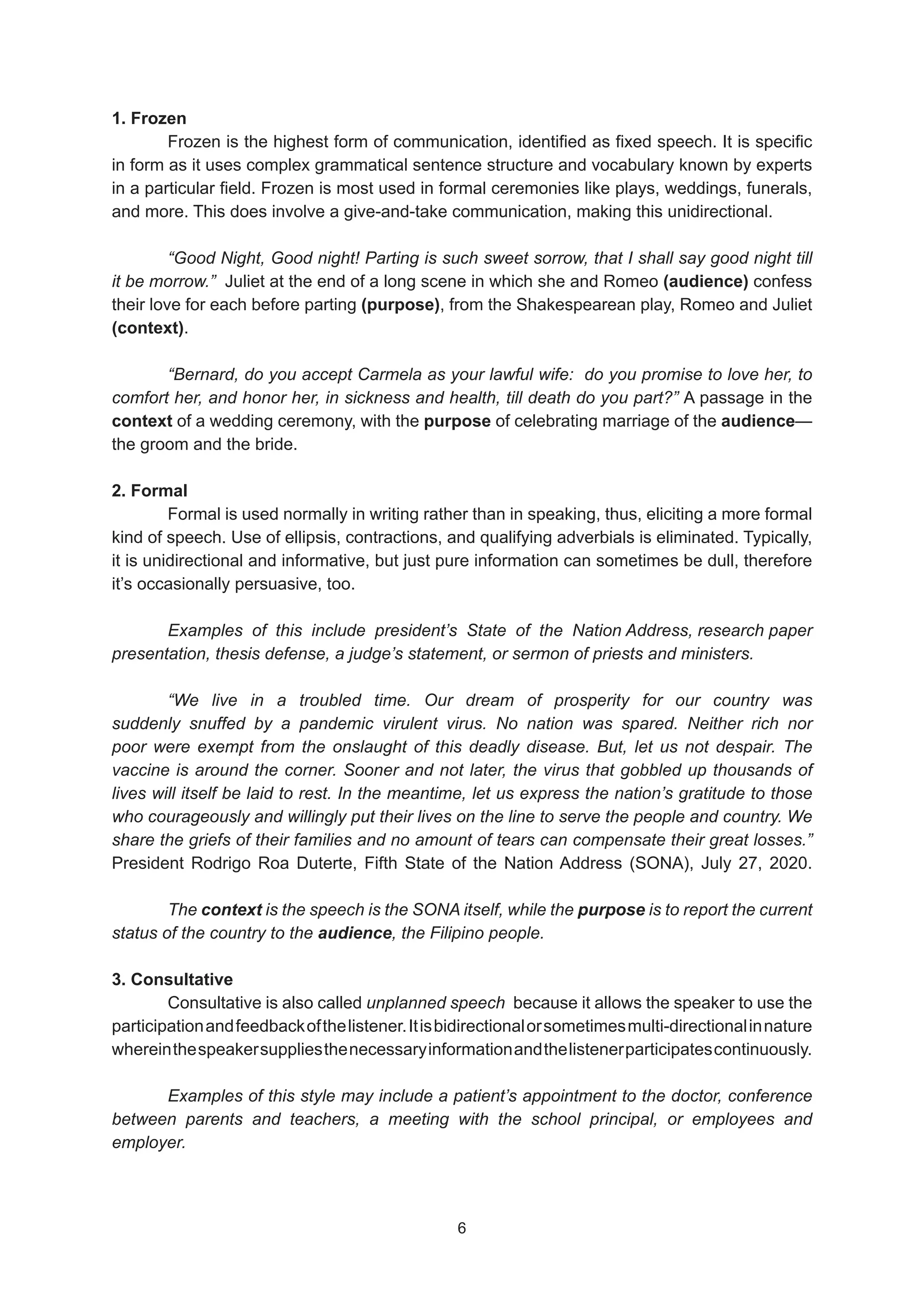 1. Frozen
Frozen is the highest form of communication, identified as fixed speech. It is specific
in form as it uses complex grammatical sentence structure and vocabulary known by experts
in a particular field. Frozen is most used in formal ceremonies like plays, weddings, funerals,
and more. This does involve a give-and-take communication, making this unidirectional.
“Good Night, Good night! Parting is such sweet sorrow, that I shall say good night till
it be morrow.” Juliet at the end of a long scene in which she and Romeo (audience) confess
their love for each before parting (purpose), from the Shakespearean play, Romeo and Juliet
(context).
“Bernard, do you accept Carmela as your lawful wife: do you promise to love her, to
comfort her, and honor her, in sickness and health, till death do you part?” A passage in the
context of a wedding ceremony, with the purpose of celebrating marriage of the audience—
the groom and the bride.
2. Formal
Formal is used normally in writing rather than in speaking, thus, eliciting a more formal
kind of speech. Use of ellipsis, contractions, and qualifying adverbials is eliminated. Typically,
it is unidirectional and informative, but just pure information can sometimes be dull, therefore
it’s occasionally persuasive, too.
Examples of this include president’s State of the Nation Address, research paper
presentation, thesis defense, a judge’s statement, or sermon of priests and ministers.
“We live in a troubled time. Our dream of prosperity for our country was
suddenly snuffed by a pandemic virulent virus. No nation was spared. Neither rich nor
poor were exempt from the onslaught of this deadly disease. But, let us not despair. The
vaccine is around the corner. Sooner and not later, the virus that gobbled up thousands of
lives will itself be laid to rest. In the meantime, let us express the nation’s gratitude to those
who courageously and willingly put their lives on the line to serve the people and country. We
share the griefs of their families and no amount of tears can compensate their great losses.”
President Rodrigo Roa Duterte, Fifth State of the Nation Address (SONA), July 27, 2020.
The context is the speech is the SONA itself, while the purpose is to report the current
status of the country to the audience, the Filipino people.
3. Consultative
Consultative is also called unplanned speech because it allows the speaker to use the
participationandfeedbackofthelistener.Itisbidirectionalorsometimesmulti-directionalinnature
whereinthespeakersuppliesthenecessaryinformationandthelistenerparticipatescontinuously.
Examples of this style may include a patient’s appointment to the doctor, conference
between parents and teachers, a meeting with the school principal, or employees and
employer.
6
6
 