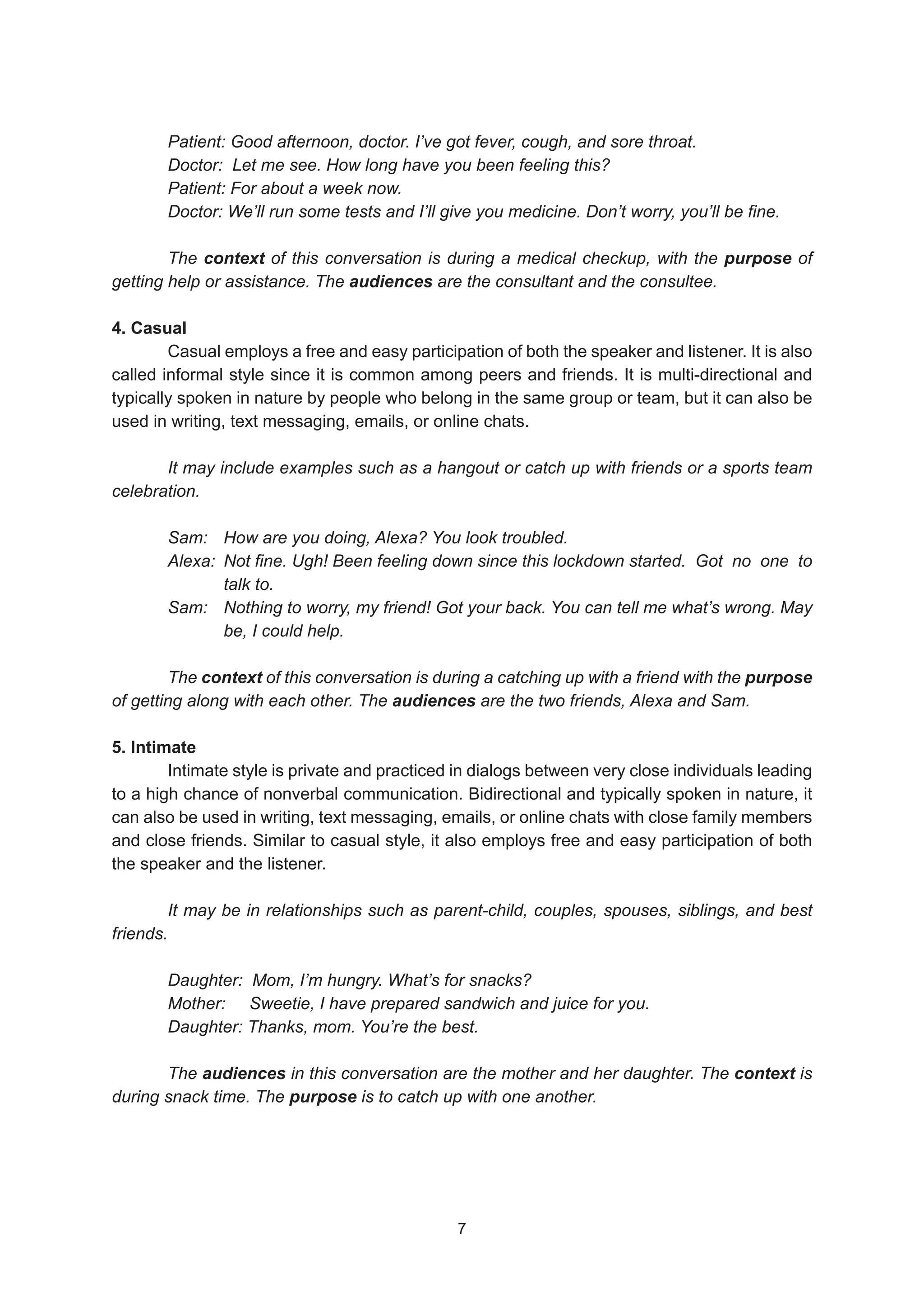 Patient: Good afternoon, doctor. I’ve got fever, cough, and sore throat.
Doctor: Let me see. How long have you been feeling this?
Patient: For about a week now.
Doctor: We’ll run some tests and I’ll give you medicine. Don’t worry, you’ll be fine.
The context of this conversation is during a medical checkup, with the purpose of
getting help or assistance. The audiences are the consultant and the consultee.
4. Casual
Casual employs a free and easy participation of both the speaker and listener. It is also
called informal style since it is common among peers and friends. It is multi-directional and
typically spoken in nature by people who belong in the same group or team, but it can also be
used in writing, text messaging, emails, or online chats.
It may include examples such as a hangout or catch up with friends or a sports team
celebration.
Sam: How are you doing, Alexa? You look troubled.
Alexa: Not fine. Ugh! Been feeling down since this lockdown started. Got no one to
		talk to.
Sam: Nothing to worry, my friend! Got your back. You can tell me what’s wrong. May
		 be, I could help.
The context of this conversation is during a catching up with a friend with the purpose
of getting along with each other. The audiences are the two friends, Alexa and Sam.
5. Intimate
Intimate style is private and practiced in dialogs between very close individuals leading
to a high chance of nonverbal communication. Bidirectional and typically spoken in nature, it
can also be used in writing, text messaging, emails, or online chats with close family members
and close friends. Similar to casual style, it also employs free and easy participation of both
the speaker and the listener.
It may be in relationships such as parent-child, couples, spouses, siblings, and best
friends.
Daughter: Mom, I’m hungry. What’s for snacks?
Mother: Sweetie, I have prepared sandwich and juice for you.
Daughter: Thanks, mom. You’re the best.
The audiences in this conversation are the mother and her daughter. The context is
during snack time. The purpose is to catch up with one another.
7
7
 