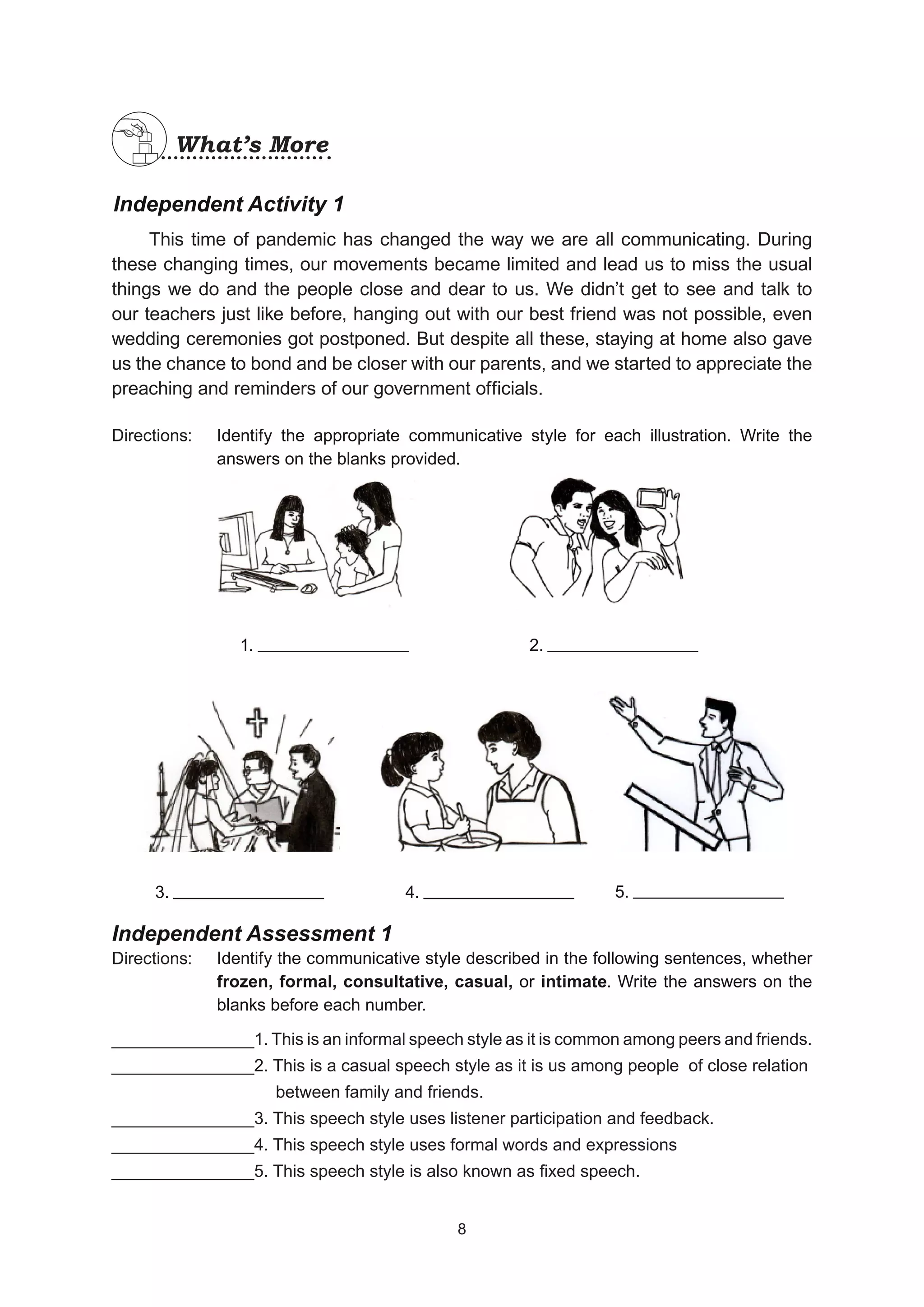 Independent Activity 1
This time of pandemic has changed the way we are all communicating. During
these changing times, our movements became limited and lead us to miss the usual
things we do and the people close and dear to us. We didn’t get to see and talk to
our teachers just like before, hanging out with our best friend was not possible, even
wedding ceremonies got postponed. But despite all these, staying at home also gave
us the chance to bond and be closer with our parents, and we started to appreciate the
preaching and reminders of our government officials.
Directions:
Independent Assessment 1
Directions:
_______________1. This is an informal speech style as it is common among peers and friends.
_______________2. This is a casual speech style as it is us among people of close relation
			 between family and friends.
_______________3. This speech style uses listener participation and feedback.
_______________4. This speech style uses formal words and expressions
_______________5. This speech style is also known as fixed speech.
Identify the appropriate communicative style for each illustration. Write the
answers on the blanks provided.
1. 2.
3. 4. 5.
What’s More
What’s More
Identify the communicative style described in the following sentences, whether
frozen, formal, consultative, casual, or intimate. Write the answers on the
blanks before each number.
8
8
 