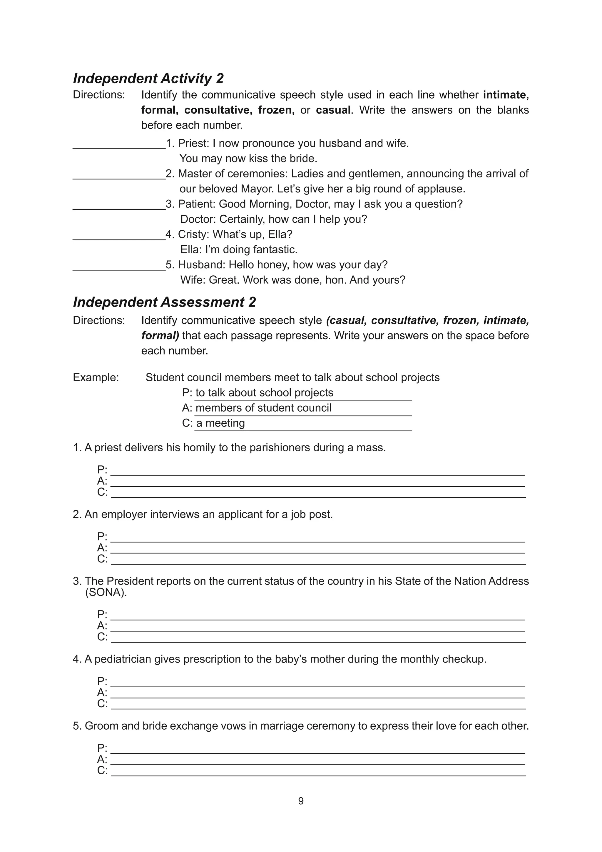 Independent Activity 2
Directions:
_______________1. Priest: I now pronounce you husband and wife.
_______________1. Priest: I now pronounce you husband and wife.
			 You may now kiss the bride.
			 You may now kiss the bride.
_______________2. Master of ceremonies: Ladies and gentlemen, announcing the arrival of
_______________2. Master of ceremonies: Ladies and gentlemen, announcing the arrival of
			 our beloved Mayor. Let’s give her a big round of applause.
			 our beloved Mayor. Let’s give her a big round of applause.
_______________3. Patient: Good Morning, Doctor, may I ask you a question?
_______________3. Patient: Good Morning, Doctor, may I ask you a question?
		 Doctor: Certainly, how can I help you?
		 Doctor: Certainly, how can I help you?
_______________4. Cristy: What’s up, Ella?
_______________4. Cristy: What’s up, Ella?
		 Ella: I’m doing fantastic.
		 Ella: I’m doing fantastic.
_______________5. Husband: Hello honey, how was your day?
_______________5. Husband: Hello honey, how was your day?
		 Wife: Great. Work was done, hon. And yours?
		 Wife: Great. Work was done, hon. And yours?
Independent Assessment 2
Directions:
Example: Student council members meet to talk about school projects
Example: Student council members meet to talk about school projects
				
				 P: to talk about school projects
P: to talk about school projects
				 A: members of student council
				 A: members of student council
				 C: a meeting
				 C: a meeting
1. A priest delivers his homily to the parishioners during a mass.
1. A priest delivers his homily to the parishioners during a mass.
P: ___________________________________________________________________
P: ___________________________________________________________________
A: ___________________________________________________________________
A: ___________________________________________________________________
C: ___________________________________________________________________
C: ___________________________________________________________________
2. An employer interviews an applicant for a job post.
2. An employer interviews an applicant for a job post.
P: ___________________________________________________________________
P: ___________________________________________________________________
A: ___________________________________________________________________
A: ___________________________________________________________________
C: ___________________________________________________________________
C: ___________________________________________________________________
3. The President reports on the current status of the country in his State of the Nation Address
3. The President reports on the current status of the country in his State of the Nation Address
(SONA).
(SONA).
P: ___________________________________________________________________
P: ___________________________________________________________________
A: ___________________________________________________________________
A: ___________________________________________________________________
C: ___________________________________________________________________
C: ___________________________________________________________________
4. A pediatrician gives prescription to the baby’s mother during the monthly checkup.
4. A pediatrician gives prescription to the baby’s mother during the monthly checkup.
P: ___________________________________________________________________
P: ___________________________________________________________________
A: ___________________________________________________________________
A: ___________________________________________________________________
C: ___________________________________________________________________
C: ___________________________________________________________________
5. Groom and bride exchange vows in marriage ceremony to express their love for each other.
5. Groom and bride exchange vows in marriage ceremony to express their love for each other.
P: ___________________________________________________________________
P: ___________________________________________________________________
A: ___________________________________________________________________
A: ___________________________________________________________________
C: ___________________________________________________________________
C: ___________________________________________________________________
Identify the communicative speech style used in each line whether intimate,
formal, consultative, frozen, or casual. Write the answers on the blanks
before each number.
Identify communicative speech style (casual, consultative, frozen, intimate,
formal) that each passage represents. Write your answers on the space before
each number.
9
9
 