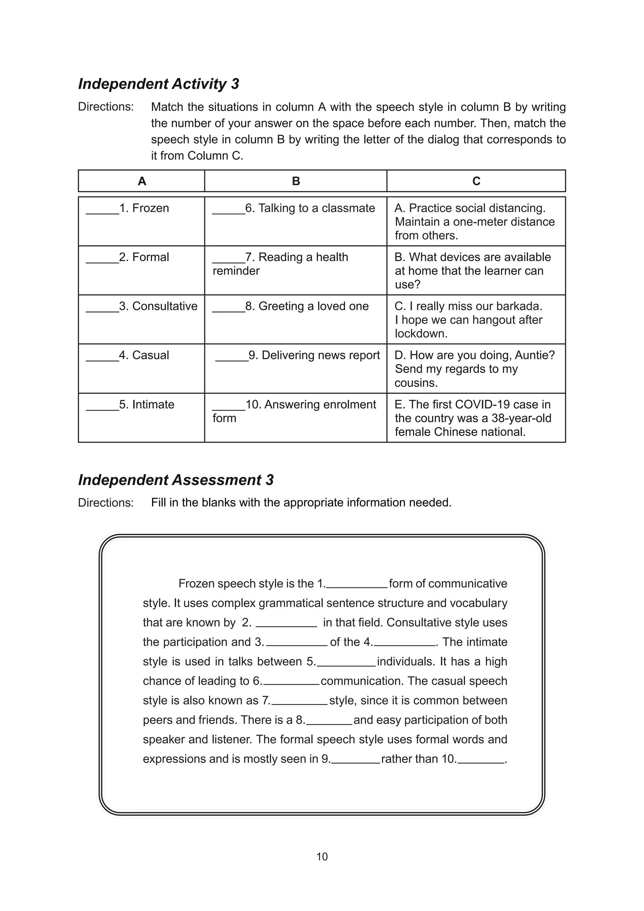 Independent Activity 3
Directions:
Independent Assessment 3
Directions:
Match the situations in column A with the speech style in column B by writing
the number of your answer on the space before each number. Then, match the
speech style in column B by writing the letter of the dialog that corresponds to
it from Column C.
_____1. Frozen _____6. Talking to a classmate A. Practice social distancing.
Maintain a one-meter distance
from others.
_____2. Formal _____7. Reading a health
reminder
B. What devices are available
at home that the learner can
use?
_____3. Consultative _____8. Greeting a loved one C. I really miss our barkada.
I hope we can hangout after
lockdown.
_____4. Casual _____9. Delivering news report D. How are you doing, Auntie?
Send my regards to my
cousins.
_____5. Intimate _____10. Answering enrolment
form
E. The first COVID-19 case in
the country was a 38-year-old
female Chinese national.
A B C
Frozen speech style is the 1. form of communicative
style. It uses complex grammatical sentence structure and vocabulary
that are known by 2. in that field. Consultative style uses
the participation and 3. of the 4. . The intimate
style is used in talks between 5. individuals. It has a high
chance of leading to 6. communication. The casual speech
style is also known as 7. style, since it is common between
peers and friends. There is a 8. and easy participation of both
speaker and listener. The formal speech style uses formal words and
expressions and is mostly seen in 9. rather than 10. .
Fill in the blanks with the appropriate information needed.
10
10
 