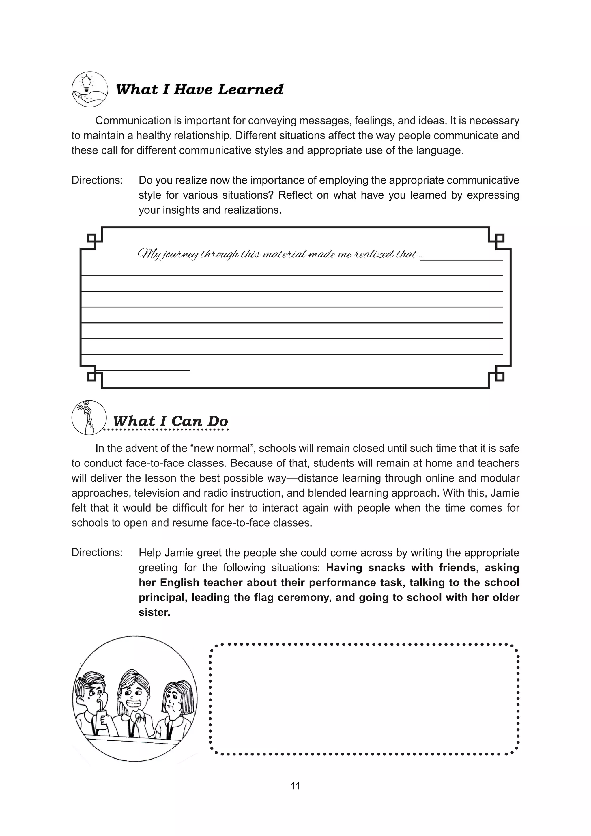 Communication is important for conveying messages, feelings, and ideas. It is necessary
to maintain a healthy relationship. Different situations affect the way people communicate and
these call for different communicative styles and appropriate use of the language.
Directions:
In the advent of the “new normal”, schools will remain closed until such time that it is safe
to conduct face-to-face classes. Because of that, students will remain at home and teachers
will deliver the lesson the best possible way—distance learning through online and modular
approaches, television and radio instruction, and blended learning approach. With this, Jamie
felt that it would be difficult for her to interact again with people when the time comes for
schools to open and resume face-to-face classes.
Directions:
Do you realize now the importance of employing the appropriate communicative
style for various situations? Reflect on what have you learned by expressing
your insights and realizations.
My journey through this material made me realized that…
_________________________________________________
_________________________________________________
_________________________________________________
_________________________________________________
_________________________________________________
_________________________________________________
___________
What I Can Do
What I Can Do
Help Jamie greet the people she could come across by writing the appropriate
greeting for the following situations: Having snacks with friends, asking
her English teacher about their performance task, talking to the school
principal, leading the flag ceremony, and going to school with her older
sister.
11
11
 