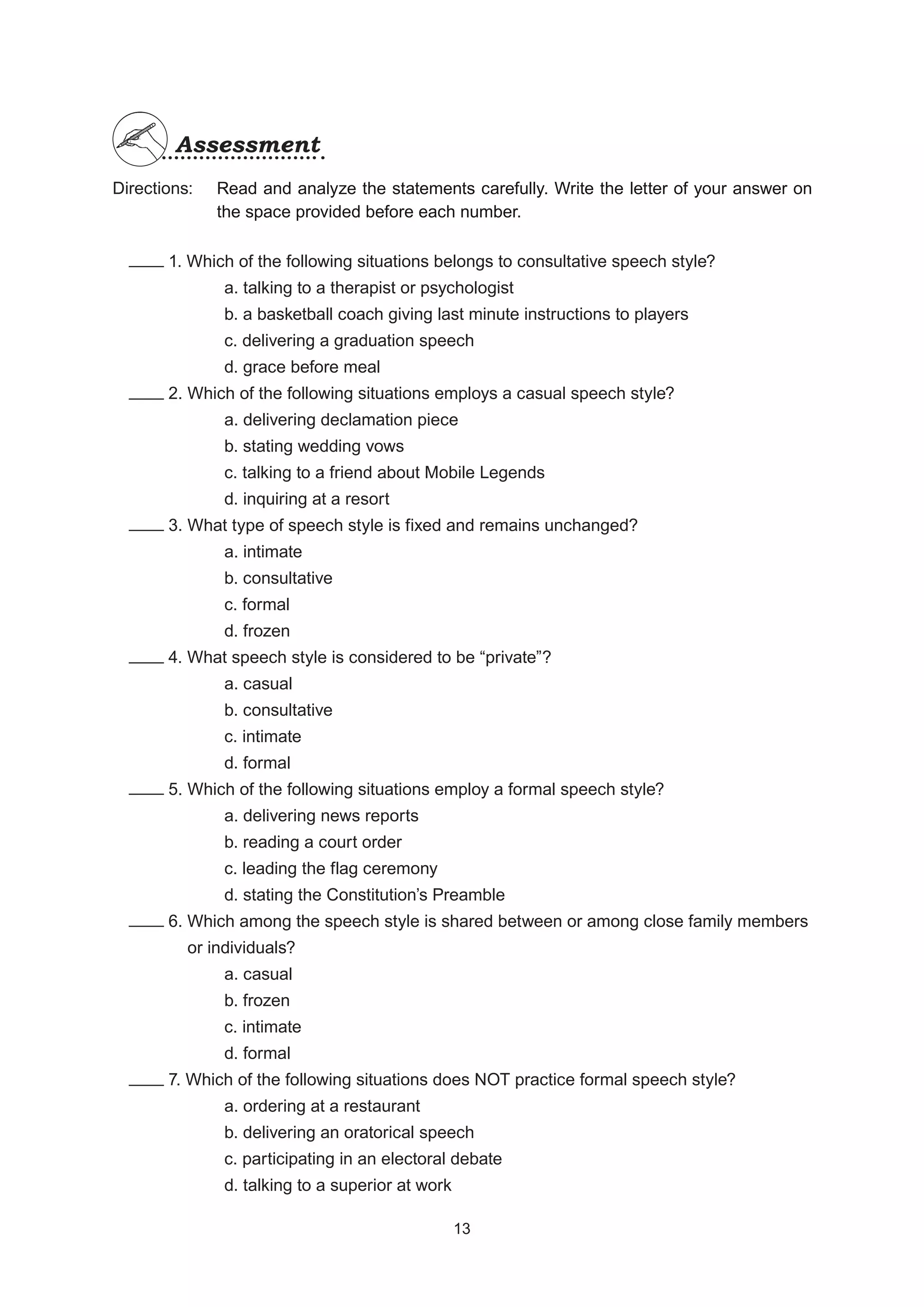Directions:
		 1. Which of the following situations belongs to consultative speech style?
			 a. talking to a therapist or psychologist
			 b. a basketball coach giving last minute instructions to players
			 c. delivering a graduation speech
			 d. grace before meal
		 2. Which of the following situations employs a casual speech style?
			 a. delivering declamation piece
			 b. stating wedding vows
			 c. talking to a friend about Mobile Legends
			 d. inquiring at a resort
		 3. What type of speech style is fixed and remains unchanged?
			 a. intimate
			 b. consultative
			 c. formal
			 d. frozen
		 4. What speech style is considered to be “private”?
			 a. casual
			 b. consultative
			 c. intimate
			 d. formal
		 5. Which of the following situations employ a formal speech style?
			 a. delivering news reports
			 b. reading a court order
			 c. leading the flag ceremony
			 d. stating the Constitution’s Preamble
		 6. Which among the speech style is shared between or among close family members
		 or individuals?
			 a. casual
			 b. frozen
			 c. intimate
			 d. formal
		 7. Which of the following situations does NOT practice formal speech style?
			 a. ordering at a restaurant
			 b. delivering an oratorical speech
			 c. participating in an electoral debate
			 d. talking to a superior at work
Assessment
Assessment
Read and analyze the statements carefully. Write the letter of your answer on
the space provided before each number.
13
13
 