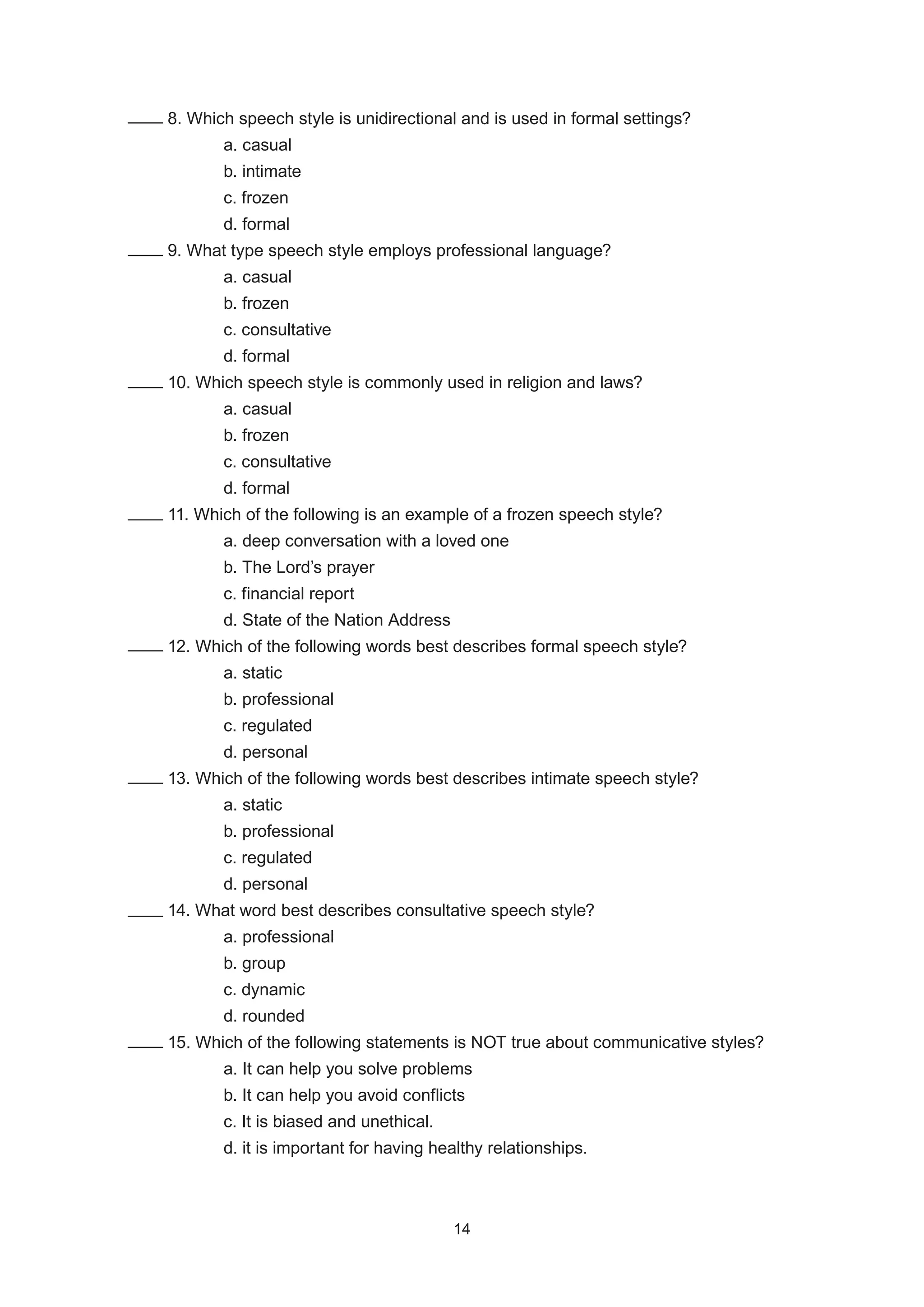 8. Which speech style is unidirectional and is used in formal settings?
			 a. casual
			 b. intimate
			 c. frozen
			 d. formal		
		 9. What type speech style employs professional language?
			 a. casual
			 b. frozen
			 c. consultative
			 d. formal
		 10. Which speech style is commonly used in religion and laws?
			 a. casual
			 b. frozen
			 c. consultative
			 d. formal
		 11. Which of the following is an example of a frozen speech style?
			 a. deep conversation with a loved one
			 b. The Lord’s prayer
			 c. financial report
			 d. State of the Nation Address
		 12. Which of the following words best describes formal speech style?
			 a. static
			 b. professional
			 c. regulated
			 d. personal
		 13. Which of the following words best describes intimate speech style?
			 a. static
			 b. professional
			 c. regulated
			 d. personal
		 14. What word best describes consultative speech style?
			 a. professional
			 b. group
			 c. dynamic
			 d. rounded
		 15. Which of the following statements is NOT true about communicative styles?
			 a. It can help you solve problems
			 b. It can help you avoid conflicts
			 c. It is biased and unethical.
			 d. it is important for having healthy relationships.
14
14
 