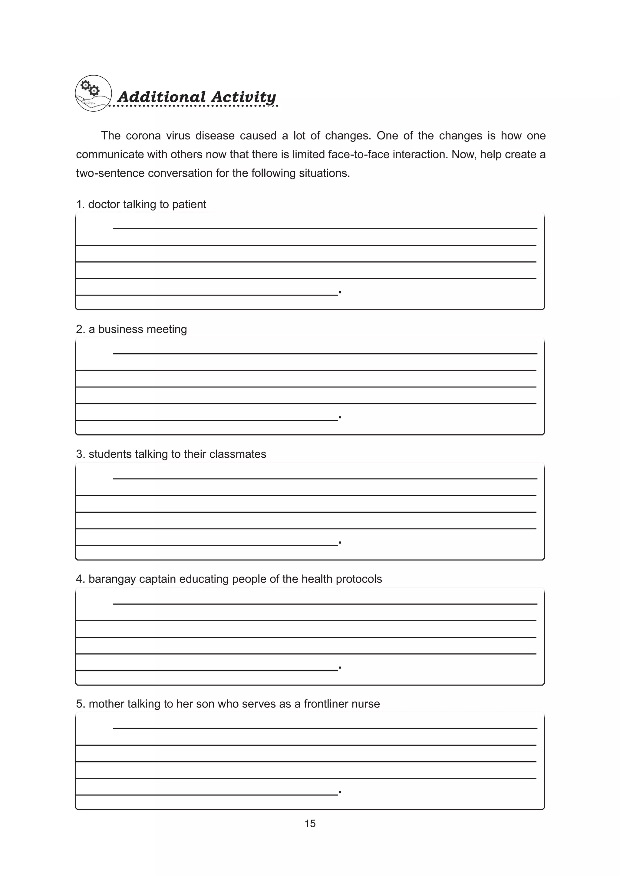 The corona virus disease caused a lot of changes. One of the changes is how one
communicate with others now that there is limited face-to-face interaction. Now, help create a
two-sentence conversation for the following situations.
1. doctor talking to patient
2. a business meeting
3. students talking to their classmates
4. barangay captain educating people of the health protocols
5. mother talking to her son who serves as a frontliner nurse
Additional Activity
Additional Activity
_______________________________________________
___________________________________________________
___________________________________________________
___________________________________________________
_____________________________.
_______________________________________________
___________________________________________________
___________________________________________________
___________________________________________________
_____________________________.
_______________________________________________
___________________________________________________
___________________________________________________
___________________________________________________
_____________________________.
_______________________________________________
___________________________________________________
___________________________________________________
___________________________________________________
_____________________________.
_______________________________________________
___________________________________________________
___________________________________________________
___________________________________________________
_____________________________.
15
15
 