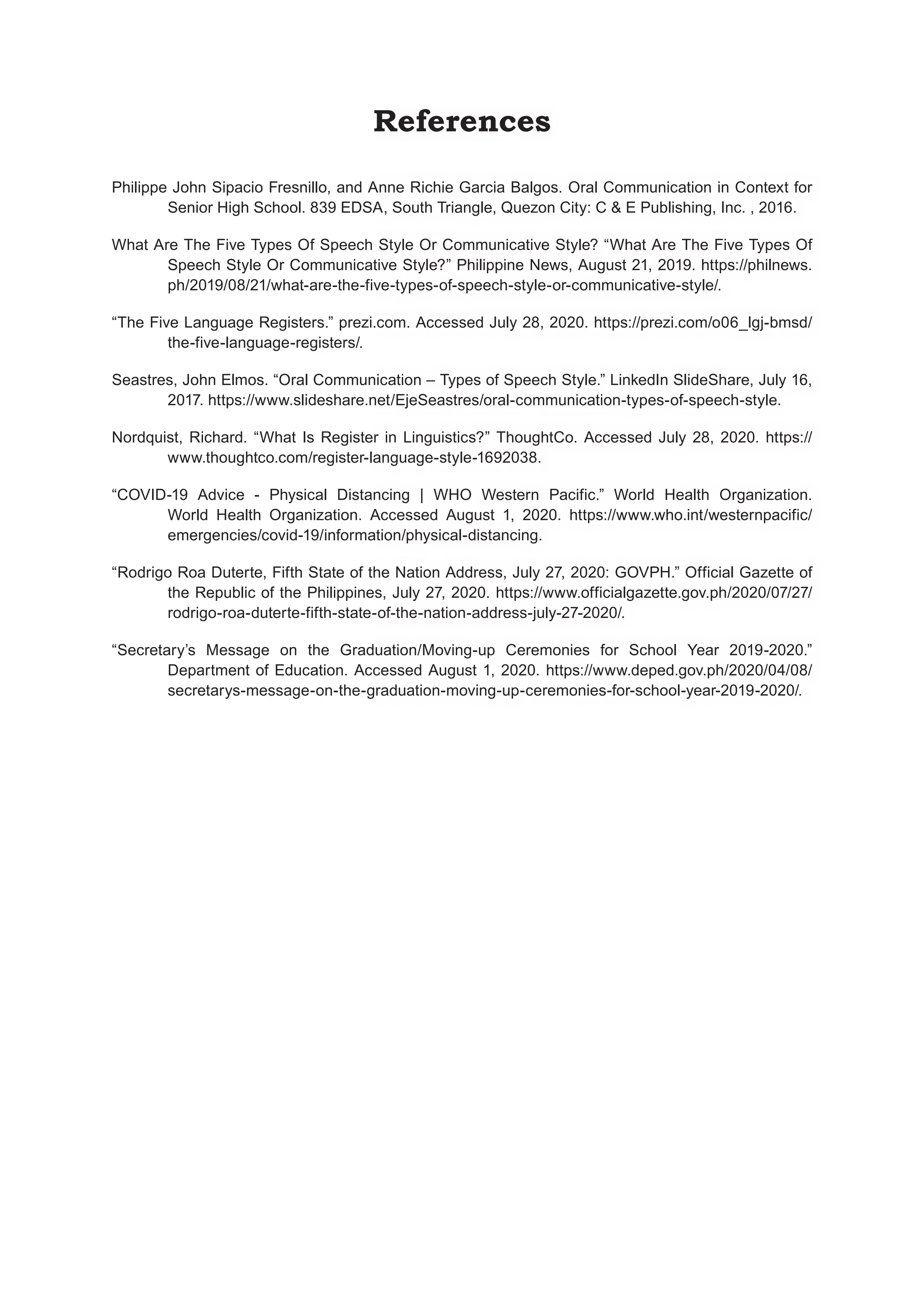 References
Philippe John Sipacio Fresnillo, and Anne Richie Garcia Balgos. Oral Communication in Context for
Senior High School. 839 EDSA, South Triangle, Quezon City: C & E Publishing, Inc. , 2016.
What Are The Five Types Of Speech Style Or Communicative Style? “What Are The Five Types Of
Speech Style Or Communicative Style?” Philippine News, August 21, 2019. https://philnews.
ph/2019/08/21/what-are-the-five-types-of-speech-style-or-communicative-style/.
“The Five Language Registers.” prezi.com. Accessed July 28, 2020. https://prezi.com/o06_lgj-bmsd/
the-five-language-registers/.
Seastres, John Elmos. “Oral Communication – Types of Speech Style.” LinkedIn SlideShare, July 16,
2017. https://www.slideshare.net/EjeSeastres/oral-communication-types-of-speech-style.
Nordquist, Richard. “What Is Register in Linguistics?” ThoughtCo. Accessed July 28, 2020. https://
www.thoughtco.com/register-language-style-1692038.
“COVID-19 Advice - Physical Distancing | WHO Western Pacific.” World Health Organization.
World Health Organization. Accessed August 1, 2020. https://www.who.int/westernpacific/
emergencies/covid-19/information/physical-distancing.
“Rodrigo Roa Duterte, Fifth State of the Nation Address, July 27, 2020: GOVPH.” Official Gazette of
the Republic of the Philippines, July 27, 2020. https://www.officialgazette.gov.ph/2020/07/27/
rodrigo-roa-duterte-fifth-state-of-the-nation-address-july-27-2020/.
“Secretary’s Message on the Graduation/Moving-up Ceremonies for School Year 2019-2020.”
Department of Education. Accessed August 1, 2020. https://www.deped.gov.ph/2020/04/08/
secretarys-message-on-the-graduation-moving-up-ceremonies-for-school-year-2019-2020/.
 