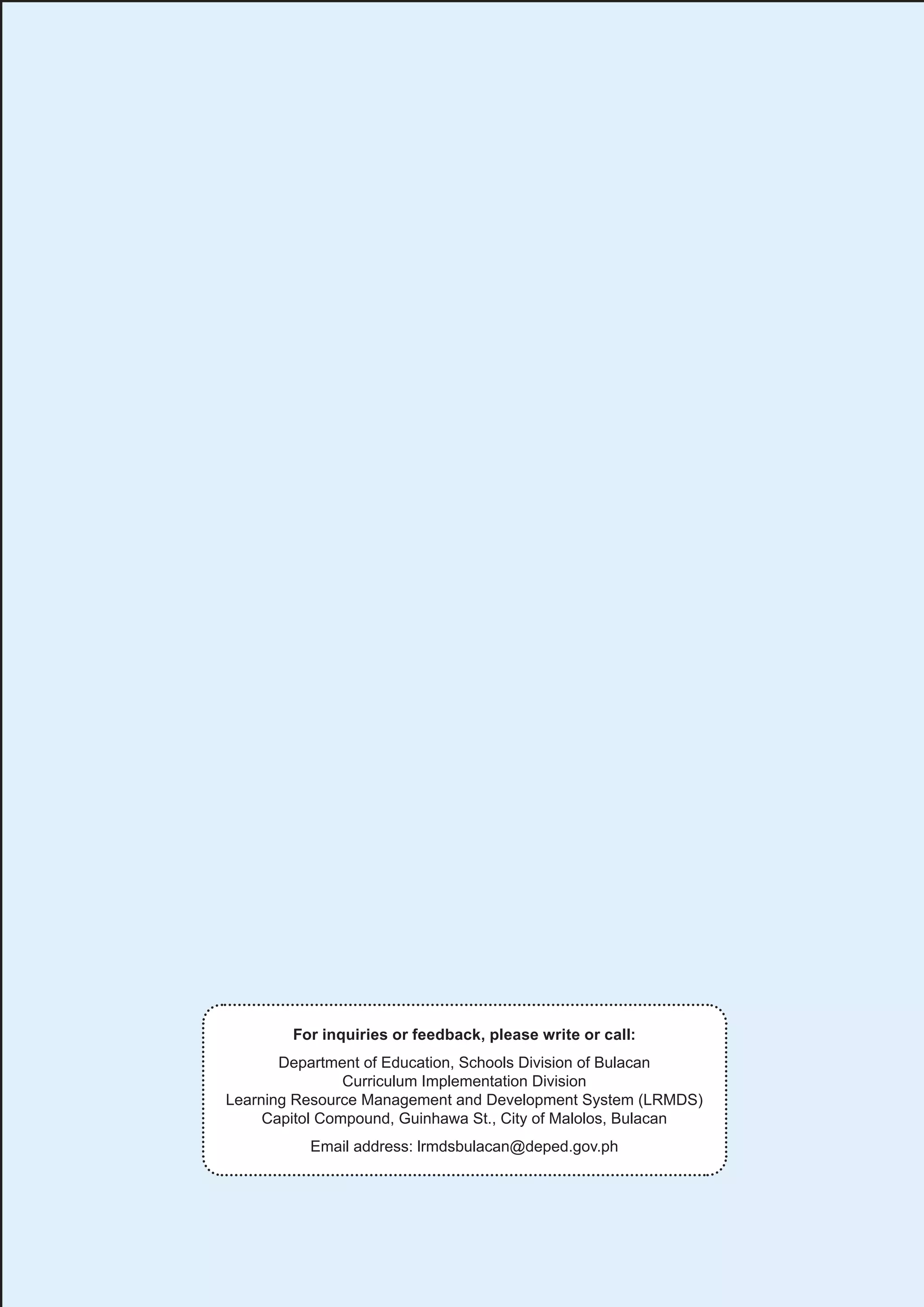 19
19
For inquiries or feedback, please write or call:
Department of Education, Schools Division of Bulacan
Curriculum Implementation Division
Learning Resource Management and Development System (LRMDS)
Capitol Compound, Guinhawa St., City of Malolos, Bulacan
Email address: lrmdsbulacan@deped.gov.ph
 