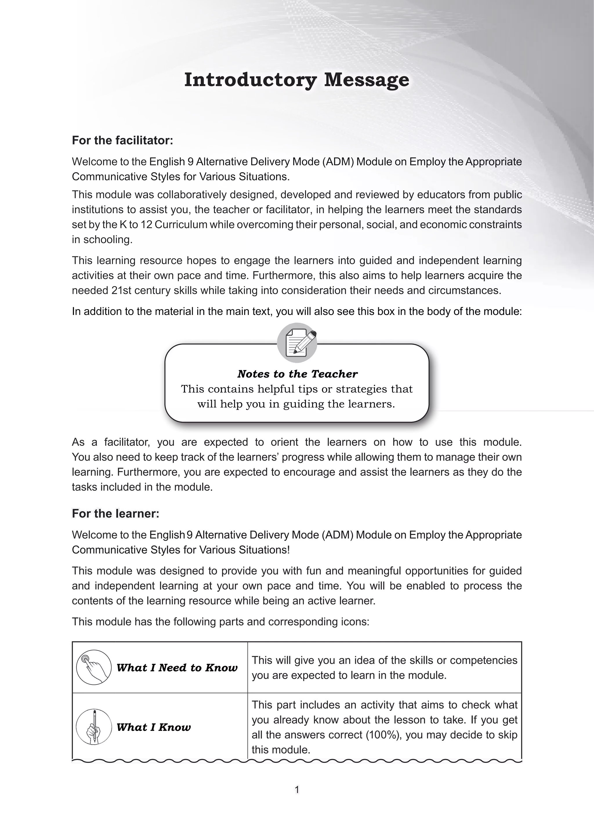 Introductory Message
For the facilitator:
For the facilitator:
Welcome to the English 9 Alternative Delivery Mode (ADM) Module on Employ the Appropriate
Communicative Styles for Various Situations.
This module was collaboratively designed, developed and reviewed by educators from public
institutions to assist you, the teacher or facilitator, in helping the learners meet the standards
set by the K to 12 Curriculum while overcoming their personal, social, and economic constraints
in schooling.
This learning resource hopes to engage the learners into guided and independent learning
activities at their own pace and time. Furthermore, this also aims to help learners acquire the
needed 21st century skills while taking into consideration their needs and circumstances.
In addition to the material in the main text, you will also see this box in the body of the module:
Notes to the Teacher
This contains helpful tips or strategies that
will help you in guiding the learners.
As a facilitator, you are expected to orient the learners on how to use this module.
You also need to keep track of the learners’ progress while allowing them to manage their own
learning. Furthermore, you are expected to encourage and assist the learners as they do the
tasks included in the module.
For the learner:
For the learner:
Welcome to the English9 Alternative Delivery Mode (ADM) Module on Employ the Appropriate
Communicative Styles for Various Situations!
This module was designed to provide you with fun and meaningful opportunities for guided
and independent learning at your own pace and time. You will be enabled to process the
contents of the learning resource while being an active learner.
This module has the following parts and corresponding icons:
What I Need to Know
This will give you an idea of the skills or competencies
you are expected to learn in the module.
What I Know
This part includes an activity that aims to check what
you already know about the lesson to take. If you get
all the answers correct (100%), you may decide to skip
this module.
1
1
 