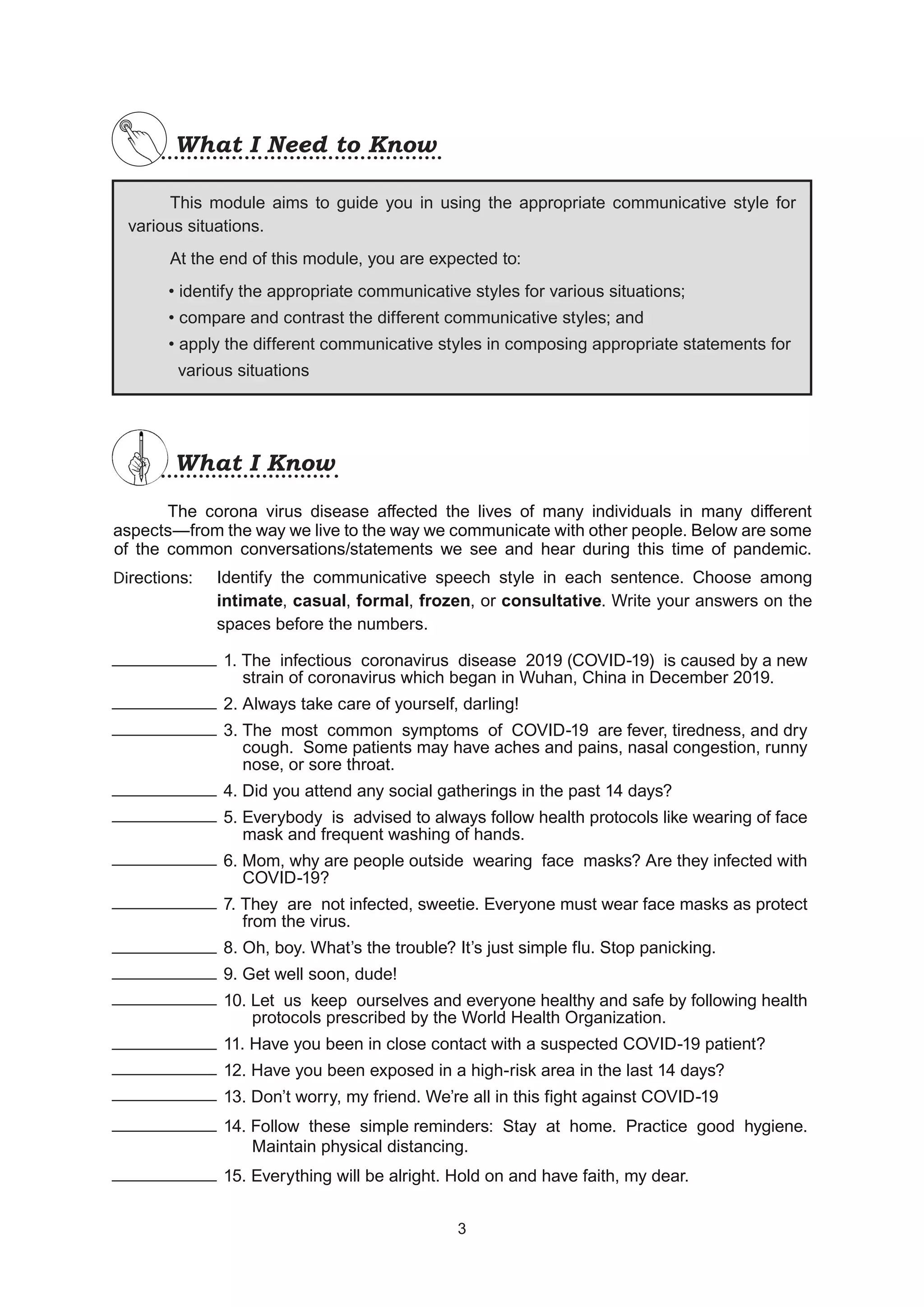 What I Need to Know
What I Need to Know
This module aims to guide you in using the appropriate communicative style for
various situations.
At the end of this module, you are expected to:
• identify the appropriate communicative styles for various situations;
• compare and contrast the different communicative styles; and
• apply the different communicative styles in composing appropriate statements for
various situations
What I Know
What I Know
		 The corona virus disease affected the lives of many individuals in many different
aspects—from the way we live to the way we communicate with other people. Below are some
of the common conversations/statements we see and hear during this time of pandemic.
Directions:
			 1. The infectious coronavirus disease 2019 (COVID-19) is caused by a new
			 strain of coronavirus which began in Wuhan, China in December 2019.
			 2. Always take care of yourself, darling!
			 3. The most common symptoms of COVID-19 are fever, tiredness, and dry
			 cough. Some patients may have aches and pains, nasal congestion, runny
			 nose, or sore throat.
			 4. Did you attend any social gatherings in the past 14 days?
			 5. Everybody is advised to always follow health protocols like wearing of face
			 mask and frequent washing of hands.
			 6. Mom, why are people outside wearing face masks? Are they infected with
			 COVID-19?
			 7. They are not infected, sweetie. Everyone must wear face masks as protect
			 from the virus.
			 8. Oh, boy. What’s the trouble? It’s just simple flu. Stop panicking.
			 9. Get well soon, dude!
			 10. Let us keep ourselves and everyone healthy and safe by following health
			 protocols prescribed by the World Health Organization.
			 11. Have you been in close contact with a suspected COVID-19 patient?
			 12. Have you been exposed in a high-risk area in the last 14 days?
			 13. Don’t worry, my friend. We’re all in this fight against COVID-19
			 14. Follow these simple reminders: Stay at home. Practice good hygiene.
			 Maintain physical distancing.
			 15. Everything will be alright. Hold on and have faith, my dear.
Identify the communicative speech style in each sentence. Choose among
intimate, casual, formal, frozen, or consultative. Write your answers on the
spaces before the numbers.
3
3
 