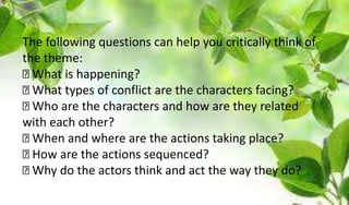 The following questions can help you critically think of
the theme:
What is happening?
What types of conflict are the characters facing?
Who are the characters and how are they related
with each other?
When and where are the actions taking place?
How are the actions sequenced?
Why do the actors think and act the way they do?
 