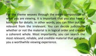 For the theme weaves through the entire composition of
what you are viewing, it is important that you also have a
keen eye for details. In other words, you can filter out the
relevant from the irrelevant. You can decide judiciously
whether or not the material is in logical order and creates
a coherent whole. Most importantly, you can search the
most relevant, reliable, and credible material that will give
you a worthwhile viewing experience.
 