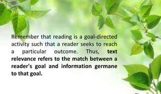 Remember that reading is a goal-directed
activity such that a reader seeks to reach
a particular outcome. Thus, text
relevance refers to the match between a
reader's goal and information germane
to that goal.
 