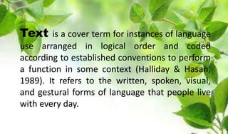 Text is a cover term for instances of language
use arranged in logical order and coded
according to established conventions to perform
a function in some context (Halliday & Hasan,
1989). It refers to the written, spoken, visual,
and gestural forms of language that people live
with every day.
 