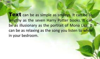 Text can be as simple as smileys. It can be as
lengthy as the seven Harry Potter books. It can
be as illusionary as the portrait of Mona Lisa. It
can be as relaxing as the song you listen to while
in your bedroom.
 