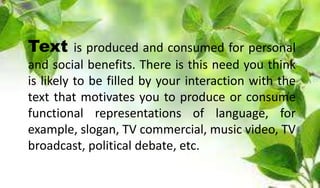 Text is produced and consumed for personal
and social benefits. There is this need you think
is likely to be filled by your interaction with the
text that motivates you to produce or consume
functional representations of language, for
example, slogan, TV commercial, music video, TV
broadcast, political debate, etc.
 