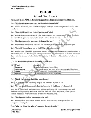 Class 9th: English Solved Paper 1
BISE, Hyderabad
Compiled by: (seetal.daas@gmail.com)
Seetal Daas
ENGLISH
Section-B (Short Answers)
Note: Answer any NINE of the following questions. Each question carries 04 marks.
Q.2: Why does the poetess say that the Neem Tree in unafraid?
Ans: Because it does not yield to the burning rays but keeps on rendering the fresh shade to the
wanderers.
Q.3: When did Helen Keller visited Pakistan and Why?
Ans: Helen Keller visited Pakistan in 1956, and to address and visit at various places of Karachi.
She wanted to inspire and motivate the blind, deaf and dumb students.
Q.4: What happens to the poet when he lies on his couch?
Ans: Whenever the poet lies on his couch the flowers start to dance about his inward eyes.
Q.5: What did Allama Iqbal say in his 1930 presidential address?
Ans: Allama Iqbal said in his presidential address that Muslims and Hindus of India belong to
different religions and their religion, culture and traditions are different from each other. Therefore,
they wanted a separate Muslim State. The majority of Hindus would not allow Muslims to live
freely.
Q.6: Use the following words in sentences of your own.
S# Words Sentences
1 Organise School organizes the competition.
2 Achievement Creation of Pakistan was great achievement of Quaid-e-Azam.
3 Active Saleem is an active student in the class.
4 Release The new movie will release on Sunday.
Q.7: What is the question that disturbing the poet?
Ans: The question that is disturbing the poet it is about his worries of life.
Q.8: Why was Quaid-i-Azam called an Ambassador of the Hindu-Muslim unity?
Ans: Due to his dynamic and outstanding political leadership, Mr Jinnah was popular and
respected among Muslims, Hindus, Christians, Sikhs and Parsis. Therefore, Hindu poetess
admired him as the best Ambassador of the Hindu-Muslim Unity.
Q.9: What happened when societies grew larger?
Ans: When societies grew larger, humans became more civilized, more professions and
occupations developed.
Q.10: Why was Abou Bin Adhem’s name on the top of the list?
 