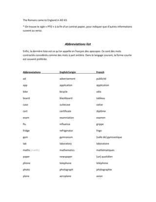 The Romans came to England in AD 43.
* On trouve le sigle « PTO » à la fin d'un contrat papier, pour indiquer que d'autres informations
suivent au verso.
Abbreviations list
Enfin, la dernière liste est ce qu'on appelle en français des apocopes. Ce sont des mots
contractés considérés comme des mots à part entière. Dans le langage courant, la forme courte
est souvent préférée.
Abbreveiations English/origin French
ad adverisement publicité
app application application
bike bicycle vélo
board blackboard tableau
case suitecase valise
cert certificate diplôme
exam examniation examen
flu influenza grippe
fridge refrigerator frigo
gym gymnasium (salle de) gymnastique
lab laboratory laboratoire
maths [mæθs] mathematics mathématiques
paper newspaper (un) quotidien
phone telephone téléphone
photo photograph photographie
plane aeroplane avion
 