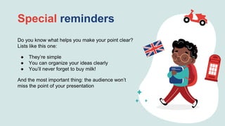Special reminders
Do you know what helps you make your point clear?
Lists like this one:
● They’re simple
● You can organize your ideas clearly
● You’ll never forget to buy milk!
And the most important thing: the audience won’t
miss the point of your presentation
 