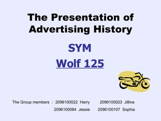The Presentation of Advertising History SYM Wolf 125 The Group members ： 2096100022  Harry  2096100023  Jillina 2096100084  Jessie  2096100107  Sophia 