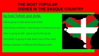 THE MOST POPULAR
DISHES IN THE BASQUE COUNTRY
by:Irati,Tefrah and Aritz.
Irati is going to talk about one of the
most famous dishes in the Basque Country:tuna pot.
Aritz is going to talk about cod to the pil pil.
And tefrah is going to talk about one of the most
famous desserts in Bizkaia:the Basque cake.
 