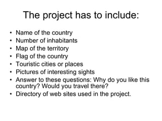 The project has to include: Name of the country Number of inhabitants Map of the territory Flag of the country Touristic cities or places Pictures of interesting sights Answer to these questions: Why do you like this country? Would you travel there? Directory of web sites used in the project.