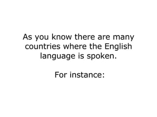 As you know there are many countries where the English language is spoken. For instance: